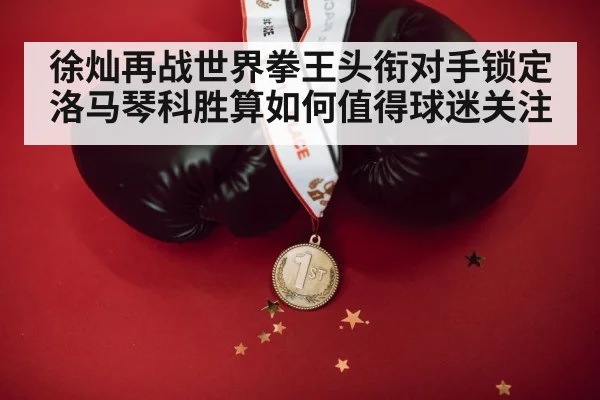 徐灿再战世界拳王头衔对手锁定洛马琴科胜算如何值得球迷关注