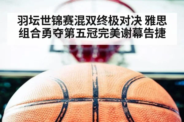 羽坛世锦赛混双终极对决 雅思组合勇夺第五冠完美谢幕告捷